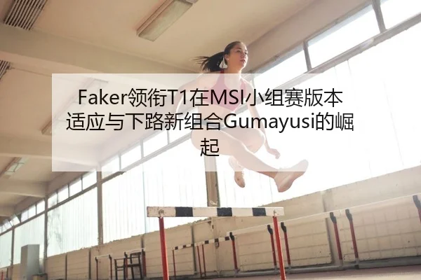 Faker领衔T1在MSI小组赛版本适应与下路新组合Gumayusi的崛起